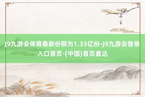 J9九游会体育最新份额为1.33亿份-J9九游会登录入口首页·(中国)首页直达