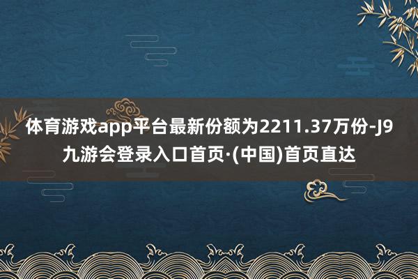 体育游戏app平台最新份额为2211.37万份-J9九游会登录入口首页·(中国)首页直达